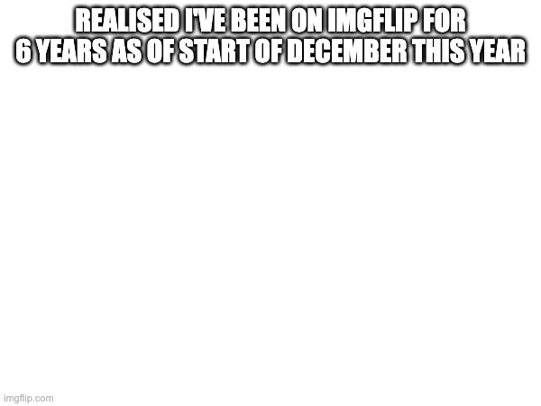 REALISED I'VE BEEN ON IMGFLIP FOR 6 YEARS AS OF START OF DECEMBER THIS YEAR | made w/ Imgflip meme maker
