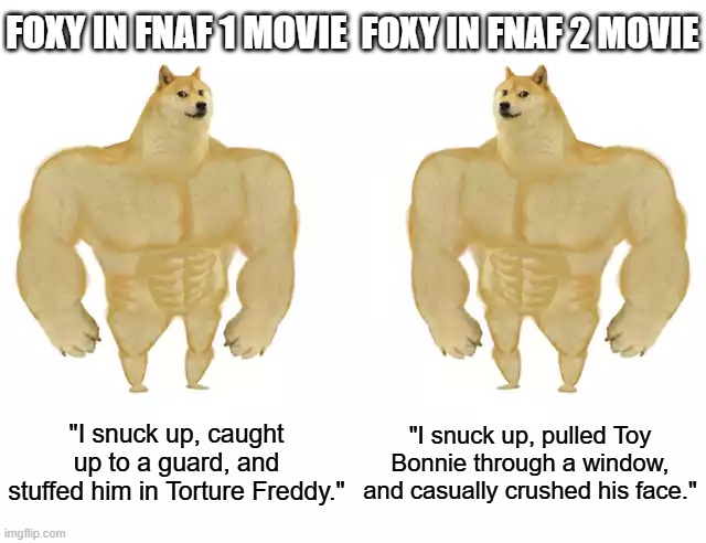 Foxy FNAF 1 vs Foxy FNAF 2 | FOXY IN FNAF 1 MOVIE; FOXY IN FNAF 2 MOVIE; "I snuck up, caught up to a guard, and stuffed him in Torture Freddy."; "I snuck up, pulled Toy Bonnie through a window, and casually crushed his face." | image tagged in foxy,fnaf,fnaf 2,badass | made w/ Imgflip meme maker