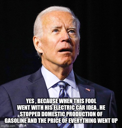 Joe Biden | YES , BECAUSE WHEN THIS FOOL WENT WITH HIS ELECTRIC CAR IDEA , HE STOPPED DOMESTIC PRODUCTION OF GASOLINE AND THE PRICE OF EVERYTHING WENT U | image tagged in joe biden | made w/ Imgflip meme maker