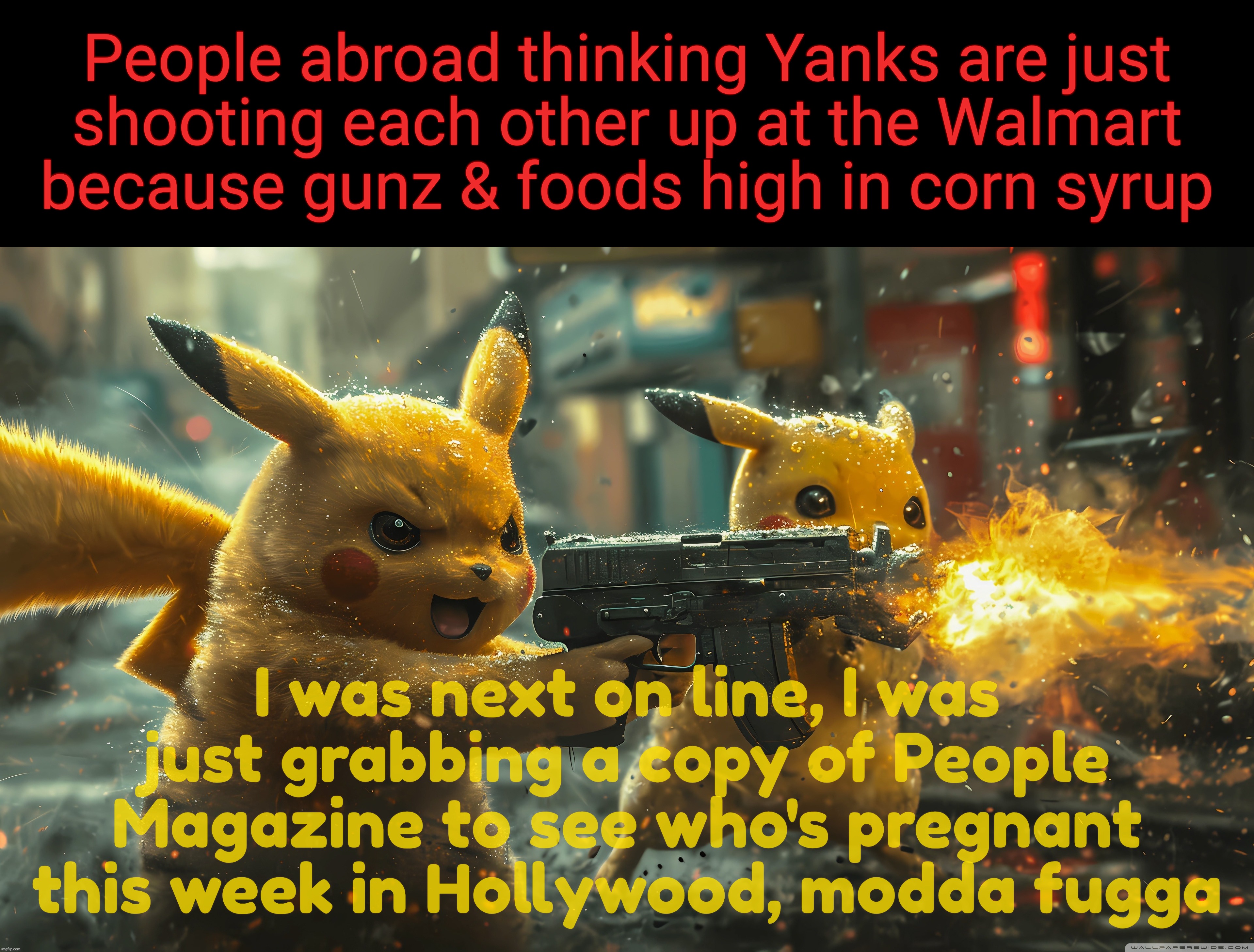 People abroad thinking Yanks are just
shooting each other up at the Walmart
because gunz & foods high in corn syrup; I was next on line, I was just grabbing a copy of People Magazine to see who's pregnant this week in Hollywood, modda fugga | made w/ Imgflip meme maker
