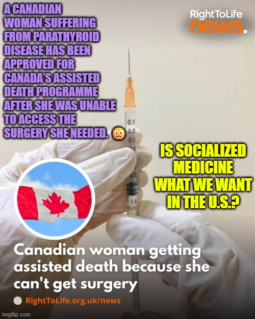 No surgeon available for your parathyroid surgery, but good news, you have been approved to be euthanized | A CANADIAN WOMAN SUFFERING FROM PARATHYROID DISEASE HAS BEEN APPROVED FOR CANADA’S ASSISTED DEATH PROGRAMME AFTER SHE WAS UNABLE TO ACCESS THE SURGERY SHE NEEDED. 🙁; IS SOCIALIZED MEDICINE WHAT WE WANT IN THE U.S.? | image tagged in canada,prolife,euthanasia,medical system,healthcare | made w/ Imgflip meme maker