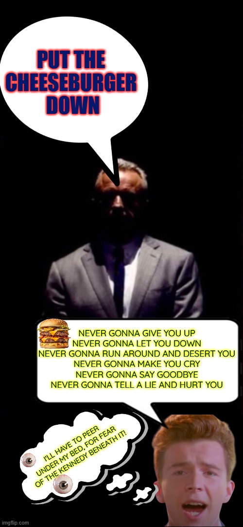 Put the cheeseburger down! | PUT THE 
CHEESEBURGER 
DOWN; NEVER GONNA GIVE YOU UP
NEVER GONNA LET YOU DOWN
NEVER GONNA RUN AROUND AND DESERT YOU
NEVER GONNA MAKE YOU CRY
NEVER GONNA SAY GOODBYE
NEVER GONNA TELL A LIE AND HURT YOU; I'LL HAVE TO PEER UNDER MY BED, FOR FEAR OF THE KENNEDY BENEATH IT! | image tagged in maha,rfk jr,never gonna give you up,cheeseburger | made w/ Imgflip meme maker