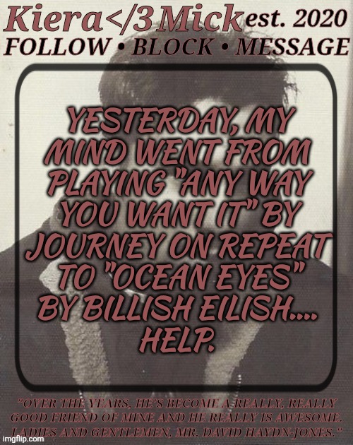 WTF Is Wrong With My Brain? | YESTERDAY, MY
MIND WENT FROM
PLAYING "ANY WAY
YOU WANT IT" BY
JOURNEY ON REPEAT
TO "OCEAN EYES"
BY BILLISH EILISH....
HELP. | image tagged in km dhj greyscale,is this a bad sign,i need help,good songs though,what is my mentality | made w/ Imgflip meme maker