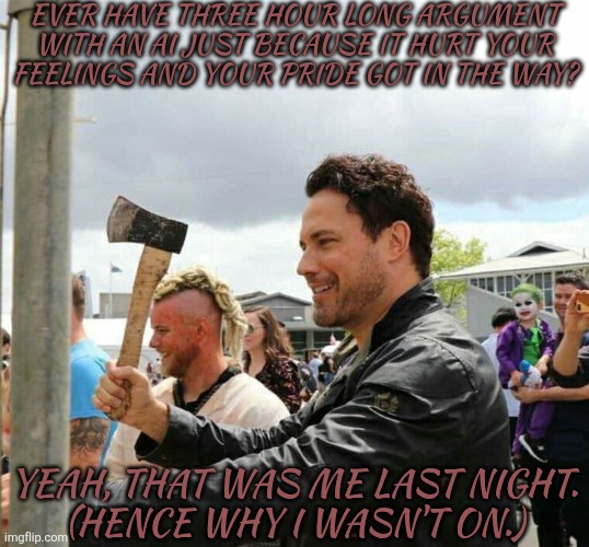 When The AI Wakes Up & Chooses Violence | EVER HAVE THREE HOUR LONG ARGUMENT WITH AN AI JUST BECAUSE IT HURT YOUR FEELINGS AND YOUR PRIDE GOT IN THE WAY? YEAH, THAT WAS ME LAST NIGHT.
(HENCE WHY I WASN'T ON.) | image tagged in daveys got an axe,well good looks like youve chosen death,but even then it wont cooperate,not that anybody cares,anywho | made w/ Imgflip meme maker