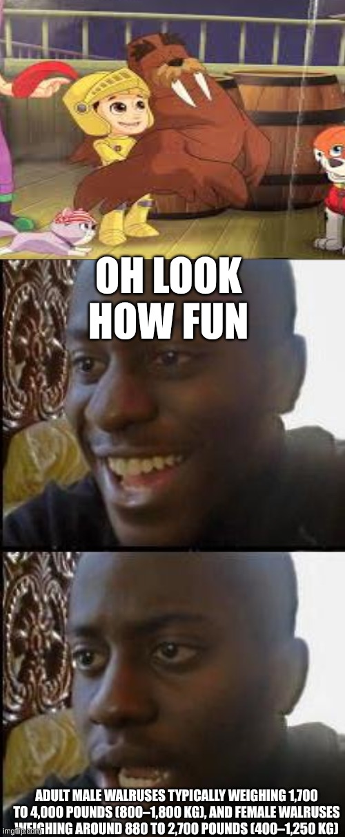 is Ryder just an alien? | OH LOOK HOW FUN; ADULT MALE WALRUSES TYPICALLY WEIGHING 1,700 TO 4,000 POUNDS (800–1,800 KG), AND FEMALE WALRUSES WEIGHING AROUND 880 TO 2,700 POUNDS (400–1,250 KG) | image tagged in happy then angry | made w/ Imgflip meme maker