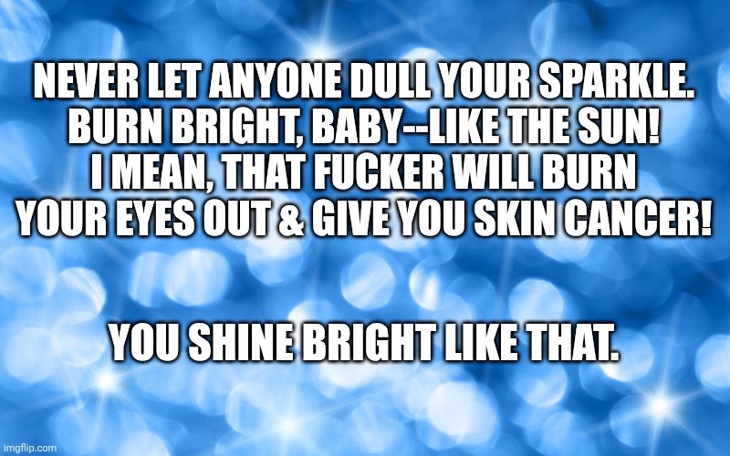 Shine like the sun | NEVER LET ANYONE DULL YOUR SPARKLE.
BURN BRIGHT, BABY--LIKE THE SUN!
I MEAN, THAT FUCKER WILL BURN YOUR EYES OUT & GIVE YOU SKIN CANCER! YOU SHINE BRIGHT LIKE THAT. | image tagged in sparkly blue diamond-like background | made w/ Imgflip meme maker