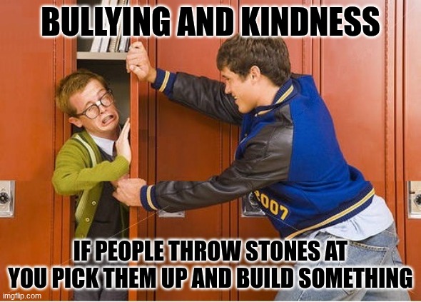 bully shoving nerd into locker | BULLYING AND KINDNESS; IF PEOPLE THROW STONES AT YOU PICK THEM UP AND BUILD SOMETHING | image tagged in bully shoving nerd into locker | made w/ Imgflip meme maker