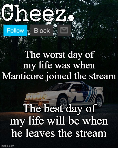 Cheez's Ford RS200 Evolution Template | The worst day of my life was when Manticore joined the stream; The best day of my life will be when he leaves the stream | image tagged in cheez's ford rs200 evolution template | made w/ Imgflip meme maker