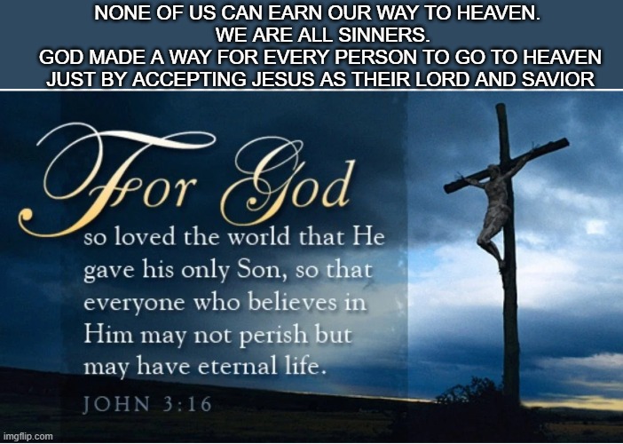 john 3:16 | NONE OF US CAN EARN OUR WAY TO HEAVEN.
  WE ARE ALL SINNERS.
 GOD MADE A WAY FOR EVERY PERSON TO GO TO HEAVEN
 JUST BY ACCEPTING JESUS AS THEIR LORD AND SAVIOR | made w/ Imgflip meme maker