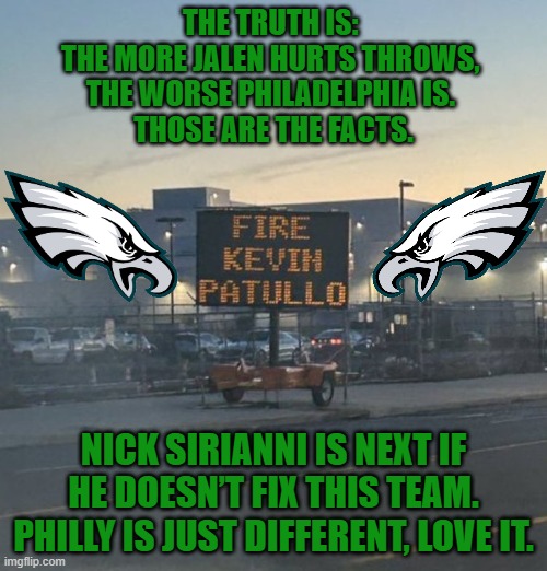 The truth is: The more Jalen Hurts throws, the worse Philadelphia is. Those are the facts. | THE TRUTH IS: 
THE MORE JALEN HURTS THROWS, 
THE WORSE PHILADELPHIA IS. 
THOSE ARE THE FACTS. NICK SIRIANNI IS NEXT IF HE DOESN’T FIX THIS TEAM.
PHILLY IS JUST DIFFERENT, LOVE IT. | image tagged in philadelphia eagles,philly,fire kevin patullo,nfl football | made w/ Imgflip meme maker