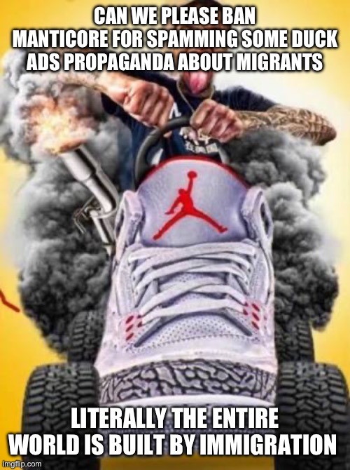 Flight car | CAN WE PLEASE BAN MANTICORE FOR SPAMMING SOME DUCK ADS PROPAGANDA ABOUT MIGRANTS; LITERALLY THE ENTIRE WORLD IS BUILT BY IMMIGRATION | image tagged in flight car | made w/ Imgflip meme maker
