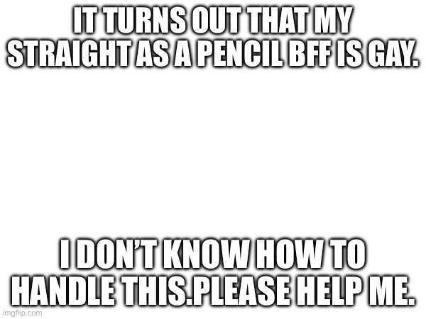 I need help processing this and doing the right thing because of or despite my Christianity. | IT TURNS OUT THAT MY STRAIGHT AS A PENCIL BFF IS GAY. I DON’T KNOW HOW TO HANDLE THIS.PLEASE HELP ME. | image tagged in gay,i need help | made w/ Imgflip meme maker
