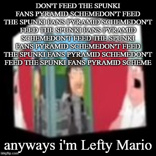 Solid snake family gay | DON'T FEED THE SPUNKI FANS PYRAMID SCHEMEDON'T FEED THE SPUNKI FANS PYRAMID SCHEMEDON'T FEED THE SPUNKI FANS PYRAMID SCHEMEDON'T FEED THE SPUNKI FANS PYRAMID SCHEMEDON'T FEED THE SPUNKI FANS PYRAMID SCHEMEDON'T FEED THE SPUNKI FANS PYRAMID SCHEME; anyways i'm Lefty Mario | image tagged in solid snake family gay | made w/ Imgflip meme maker