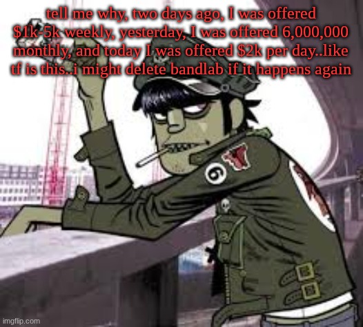 murdoc | tell me why, two days ago, I was offered $1k-5k weekly, yesterday, I was offered 6,000,000 monthly, and today I was offered $2k per day..like tf is this..i might delete bandlab if it happens again | image tagged in murdoc | made w/ Imgflip meme maker