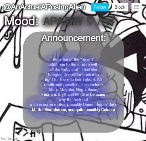I'm totally not bringing this up now because I forgot about it before, I DEFINITELY remembered! *incorrect buzzer* (1) | APATHY ♡ /ref; Because of the "recent" additions to the stream with all the Kirby stuff, I feel like bringing UnderStar back into light for them to learn about. All confirmed possible allies include Marx, Magolor, Nago, Susie, Taranza, Gryll, and Mr. Star because why the fuck not
also in some routes, possibly Queen Ripple, Dark Matter Swordsman, and quite possibly Galacta | image tagged in anactualaposingalien announce template by interactionsystem | made w/ Imgflip meme maker