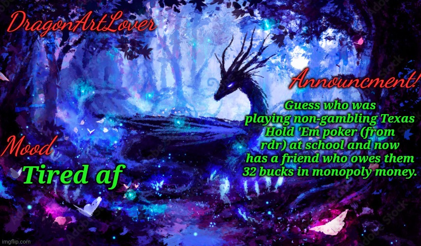 I managed to bluff her into thinking I had a horrible hand so she went all in. My dad taught me how to play lol | Guess who was playing non-gambling Texas Hold 'Em poker (from rdr) at school and now has a friend who owes them 32 bucks in monopoly money. Tired af | image tagged in dragonartlover dragon announcement | made w/ Imgflip meme maker