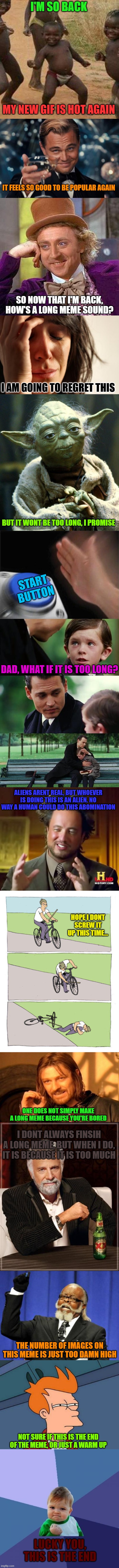 First long meme! | I'M SO BACK; MY NEW GIF IS HOT AGAIN; IT FEELS SO GOOD TO BE POPULAR AGAIN; SO NOW THAT I'M BACK, HOW'S A LONG MEME SOUND? I AM GOING TO REGRET THIS; BUT IT WONT BE TOO LONG, I PROMISE; START BUTTON; DAD, WHAT IF IT IS TOO LONG? ALIENS ARENT REAL, BUT WHOEVER IS DOING THIS IS AN ALIEN. NO WAY A HUMAN COULD DO THIS ABOMINATION; HOPE I DONT SCREW IT UP THIS TIME... ONE DOES NOT SIMPLY MAKE A LONG MEME BECAUSE YOU'RE BORED; I DONT ALWAYS FINSIH A LONG MEME, BUT WHEN I DO, IT IS BECAUSE IT IS TOO MUCH; THE NUMBER OF IMAGES ON THIS MEME IS JUST TOO DAMN HIGH; NOT SURE IF THIS IS THE END OF THE MEME, OR JUST A WARM UP; LUCKY YOU, THIS IS THE END | image tagged in memes,third world success kid,leonardo dicaprio cheers,creepy condescending wonka,first world problems,star wars yoda | made w/ Imgflip meme maker