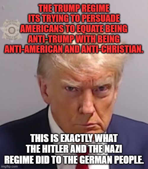 Donald Trump Mugshot | THE TRUMP REGIME ITS TRYING TO PERSUADE AMERICANS TO EQUATE BEING ANTI-TRUMP WITH BEING ANTI-AMERICAN AND ANTI-CHRISTIAN. THIS IS EXACTLY WHAT THE HITLER AND THE NAZI REGIME DID TO THE GERMAN PEOPLE. | image tagged in donald trump mugshot | made w/ Imgflip meme maker