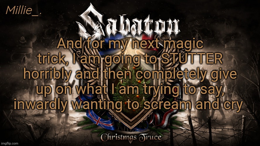 Millie's December announcement template | And for my next magic trick, I am going to STUTTER horribly and then completely give up on what I am trying to say, inwardly wanting to scream and cry | image tagged in millie's december announcement template | made w/ Imgflip meme maker