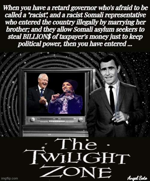 Tim Walz and Ilhan Omar take Minnesota into the twilight zone | When you have a retard governor who's afraid to be
called a "racist", and a racist Somali representative
who entered the country illegally by marrying her
brother; and they allow Somali asylum seekers to
steal BILLION$ of taxpayer's money just to keep
political power, then you have entered ... Angel Soto | image tagged in minnesota in the twilight zone,tim walz,ilhan omar,rod serling twilight zone,minnesota,illegal immigrants | made w/ Imgflip meme maker