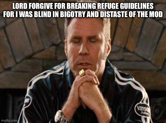 Ricky Bobby Praying | LORD FORGIVE FOR BREAKING REFUGE GUIDELINES FOR I WAS BLIND IN BIGOTRY AND DISTASTE OF THE MOD | image tagged in ricky bobby praying | made w/ Imgflip meme maker