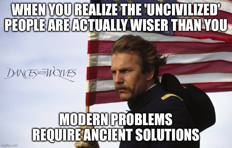 MODERN PROBLEMS REQUIRE ANCIENT SOLUTIONS | WHEN YOU REALIZE THE 'UNCIVILIZED' PEOPLE ARE ACTUALLY WISER THAN YOU; MODERN PROBLEMS REQUIRE ANCIENT SOLUTIONS | image tagged in dances with wolves,native americans,native american,colonialism,ancient,first world problems | made w/ Imgflip meme maker