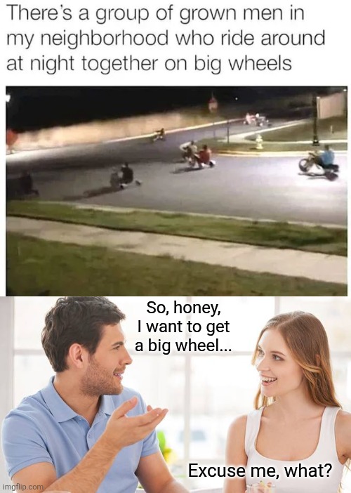 Life goals | So, honey, I want to get a big wheel... Excuse me, what? | image tagged in couple talking,adults,riding,big wheels,night,fun | made w/ Imgflip meme maker