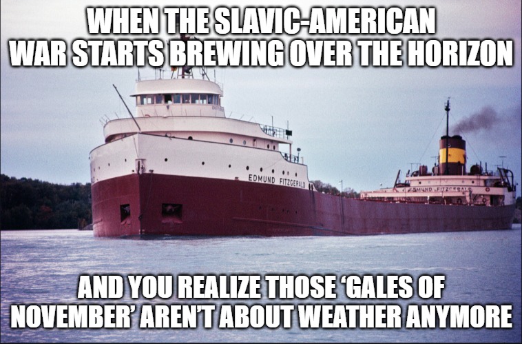 SS Edmund Fitzgerald | WHEN THE SLAVIC-AMERICAN WAR STARTS BREWING OVER THE HORIZON; AND YOU REALIZE THOSE ‘GALES OF NOVEMBER’ AREN’T ABOUT WEATHER ANYMORE | image tagged in ss edmund fitzgerald,slavic-american war | made w/ Imgflip meme maker
