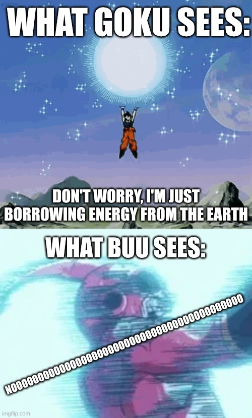 Goku spirit ball | WHAT GOKU SEES:; DON'T WORRY, I'M JUST BORROWING ENERGY FROM THE EARTH; WHAT BUU SEES:; NOOOOOOOOOOOOOOOOOOOOOOOOOOOOOOOOOOOOOOOOOOO | image tagged in goku | made w/ Imgflip meme maker