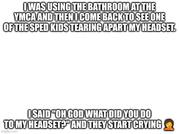 I WAS USING THE BATHROOM AT THE YMCA AND THEN I COME BACK TO SEE ONE OF THE SPED KIDS TEARING APART MY HEADSET. I SAID "OH GOD WHAT DID YOU DO TO MY HEADSET?" AND THEY START CRYING 🤦 | made w/ Imgflip meme maker