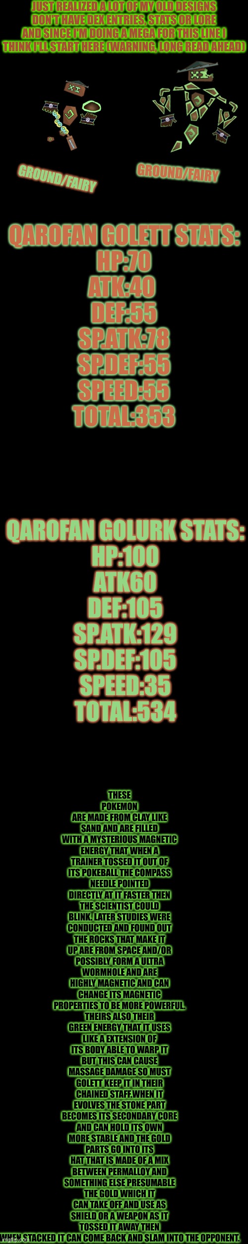Mega Qarofan Golurk will come soon but idk when cuz I have a lot on my school plate so so about 3-8 days I'm guessing | JUST REALIZED A LOT OF MY OLD DESIGNS DON'T HAVE DEX ENTRIES, STATS OR LORE AND SINCE I'M DOING A MEGA FOR THIS LINE I THINK I'LL START HERE (WARNING, LONG READ AHEAD); THESE POKEMON ARE MADE FROM CLAY LIKE SAND AND ARE FILLED WITH A MYSTERIOUS MAGNETIC ENERGY THAT WHEN A TRAINER TOSSED IT OUT OF ITS POKEBALL THE COMPASS NEEDLE POINTED DIRECTLY AT IT FASTER THEN THE SCIENTIST COULD BLINK. LATER STUDIES WERE CONDUCTED AND FOUND OUT THE ROCKS THAT MAKE IT UP ARE FROM SPACE AND/OR POSSIBLY FORM A ULTRA WORMHOLE AND ARE HIGHLY MAGNETIC AND CAN CHANGE ITS MAGNETIC PROPERTIES TO BE MORE POWERFUL. THEIRS ALSO THEIR GREEN ENERGY THAT IT USES LIKE A EXTENSION OF ITS BODY ABLE TO WARP IT BUT THIS CAN CAUSE MASSAGE DAMAGE SO MUST GOLETT KEEP IT IN THEIR CHAINED STAFF.WHEN IT EVOLVES THE STONE PART BECOMES ITS SECONDARY CORE AND CAN HOLD ITS OWN MORE STABLE AND THE GOLD PARTS GO INTO ITS HAT THAT IS MADE OF A MIX BETWEEN PERMALLOY AND SOMETHING ELSE PRESUMABLE THE GOLD WHICH IT CAN TAKE OFF AND USE AS SHIELD OR A WEAPON AS IT TOSSED IT AWAY THEN WHEN STACKED IT CAN COME BACK AND SLAM INTO THE OPPONENT. GROUND/FAIRY; QAROFAN GOLETT STATS:
HP:70
ATK:40 
DEF:55
SP.ATK:78
SP.DEF:55
SPEED:55
TOTAL:353; GROUND/FAIRY; QAROFAN GOLURK STATS:
HP:100
ATK60
DEF:105
SP.ATK:129
SP.DEF:105
SPEED:35
TOTAL:534 | made w/ Imgflip meme maker