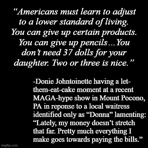 Attention, peasants and serfs!!! | “Americans must learn to adjust
to a lower standard of living.
You can give up certain products.
You can give up pencils…You
don’t need 37 dolls for your
daughter. Two or three is nice.”; -Donie Johntoinette having a let-
them-eat-cake moment at a recent
MAGA-hype show in Mount Pocono,
PA in reponse to a local waitress
identified only as “Donna” lamenting:
“Lately, my money doesn’t stretch
that far. Pretty much everything I
make goes towards paying the bills.” | image tagged in in terms of money,serfdom,trump unfit unqualified dangerous | made w/ Imgflip meme maker