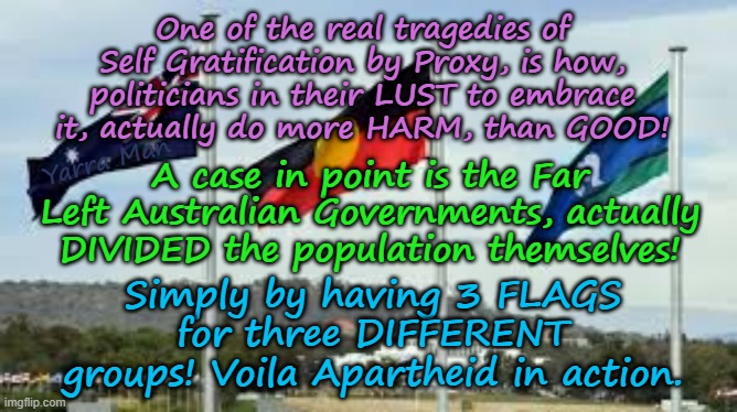 Funny how the Far Left in their lust for Self Gratification by Proxy, can recreate APARTHEID! | One of the real tragedies of Self Gratification by Proxy, is how, politicians in their LUST to embrace it, actually do more HARM, than GOOD! A case in point is the Far Left Australian Governments, actually DIVIDED the population themselves! Yarra Man; Simply by having 3 FLAGS for three DIFFERENT groups! Voila Apartheid in action. | image tagged in labor greens teals,abc fairfax channel 9 sbs,canberra,victoria nsw,pinko insanity south africa,woke insanity virtue signalling | made w/ Imgflip meme maker