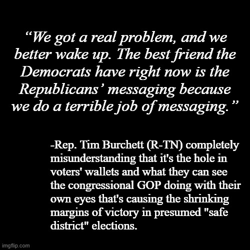 "Slowly, surely they awakened to the unavoidable reality of truth." | “We got a real problem, and we
better wake up. The best friend the
Democrats have right now is the
Republicans’ messaging because
we do a terrible job of messaging.”; -Rep. Tim Burchett (R-TN) completely
misunderstanding that it's the hole in
voters' wallets and what they can see
the congressional GOP doing with their
own eyes that's causing the shrinking
margins of victory in presumed "safe
district" elections. | image tagged in quotes,gop,rubber stamp,corrupt,lackeys,orwellian | made w/ Imgflip meme maker