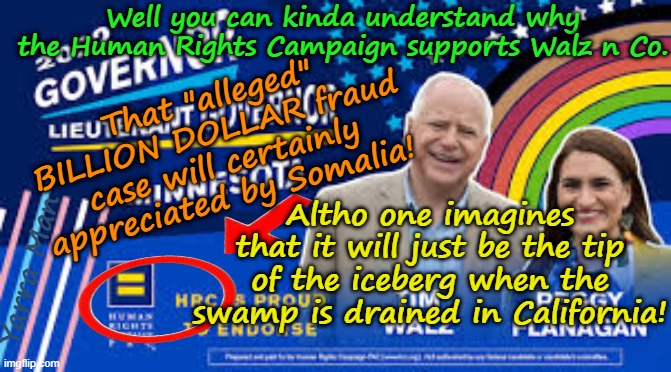 Yes the Minnesota fraud has topped a billion, but lets wait for California! | Well you can kinda understand why the Human Rights Campaign supports Walz n Co. That "alleged" BILLION DOLLAR fraud case will certainly appreciated by Somalia! Altho one imagines that it will just be the tip of the iceberg when the swamp is drained in California! Yarra Man | image tagged in tim tampon walz peggy flannagan,minnesota billion dollar fraud,self gratification by proxy virtue signalling woke,somalia | made w/ Imgflip meme maker