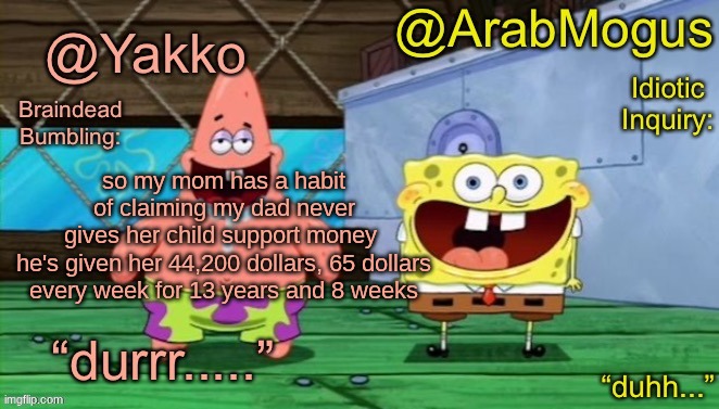 Yakko and ArabMogus’s shared temp | so my mom has a habit of claiming my dad never gives her child support money 

he's given her 44,200 dollars, 65 dollars every week for 13 years and 8 weeks | image tagged in yakko and arabmogus s shared temp | made w/ Imgflip meme maker