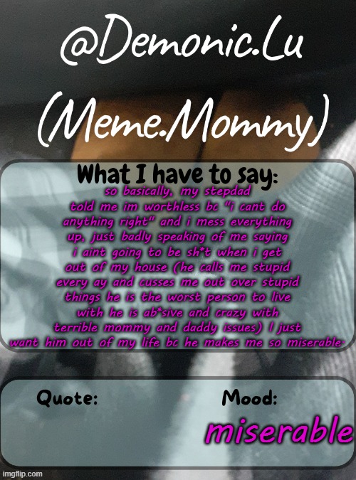 filling yall in <3 | so basically, my stepdad told me im worthless bc "i cant do anything right" and i mess everything up, just badly speaking of me saying i aint going to be sh*t when i get out of my house (he calls me stupid every ay and cusses me out over stupid things he is the worst person to live with he is ab*sive and crazy with terrible mommy and daddy issues) I just want him out of my life bc he makes me so miserable. miserable | image tagged in demonic lu temp | made w/ Imgflip meme maker