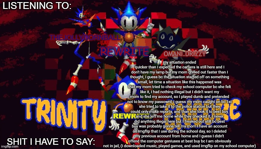 I guess ima have to find something else to vent about | my situation ended quicker than I expected the camera is still here and I don't have my lamp but my mom chilled out faster than I thought, I guess bc the situation started off on something small, let time a situation like this happened was that my mom tried to check my school computer bc she felt like it, I had nothing illegal but I didn't want my mom to find my account, so I played dumb and pretended not to know my passowrd, I guess my mom caught on bc 1st she tried to take it to the police station but they could only make reports, and than she took it to best buy, and she left me home while they checked it, I never did anything illegal here but I freaked out still bc best buy was probably gonna tell my mom I have an account on Imgflip that I use during the school day, so I deleted my previous account from home and I guess I didn't offend the computer geniuses at best buy bc I am obviously not in jail, (I downloaded music, played games, and used imgflip on my school computer) | image tagged in rewrite cornball rewrite and arabmogus temp | made w/ Imgflip meme maker