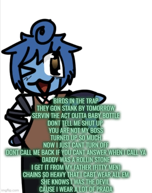 bleugh | BIRDS IN THE TRAP
THEY GON STANK BY TOMORROW
SERVIN THE ACT OUTTA BABY BOTTLE
DONT TELL ME SHUT UP 
YOU ARE NOT MY BOSS
TURNED UP SO MUCH
NOW I JUST CANT TURN OFF
DONT CALL ME BACK IF YOU CANT ANSWER WHEN I CALL YA
DADDY WAS A ROLLIN STONE
I GET IT FROM MY FATHER (FITTY MEN)
CHAINS SO HEAVY THAT I CABT WEAR ALL EM
SHE KNOWS I WAS THE DEVIL 
CAUSE I WEAR A LOT OF PRADA | image tagged in bleugh | made w/ Imgflip meme maker
