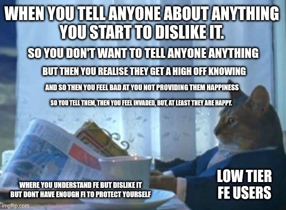 Fe Privacy | WHEN YOU TELL ANYONE ABOUT ANYTHING
YOU START TO DISLIKE IT. SO YOU DON'T WANT TO TELL ANYONE ANYTHING; BUT THEN YOU REALISE THEY GET A HIGH OFF KNOWING; AND SO THEN YOU FEEL BAD AT YOU NOT PROVIDING THEM HAPPINESS; SO YOU TELL THEM, THEN YOU FEEL INVADED, BUT, AT LEAST THEY ARE HAPPY. LOW TIER FE USERS; WHERE YOU UNDERSTAND FE BUT DISLIKE IT BUT DONT HAVE ENOUGH FI TO PROTECT YOURSELF | image tagged in memes,i should buy a boat cat,entp,intp,estp,istp | made w/ Imgflip meme maker