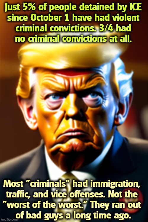 Just 5% of people detained by ICE 
since October 1 have had violent 
criminal convictions. 3/4 had 
no criminal convictions at all. Most "criminals" had immigration, 
traffic, and vice offenses. Not the 
"worst of the worst." They ran out 
of bad guys a long time ago. | image tagged in trump,racist,bigot,latino,hispanic,criminals | made w/ Imgflip meme maker