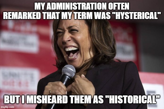 Kamala laughing | MY ADMINISTRATION OFTEN REMARKED THAT MY TERM WAS "HYSTERICAL" BUT I MISHEARD THEM AS "HISTORICAL" | image tagged in kamala laughing | made w/ Imgflip meme maker