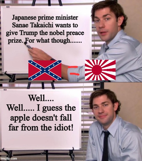 Jim Halpert Explains | Japanese prime minister Sanae Takaichi wants to give Trump the nobel preace prize. For what though....... Well.... Well..... I guess the apple doesn't fall far from the idiot! | image tagged in jim halpert explains | made w/ Imgflip meme maker