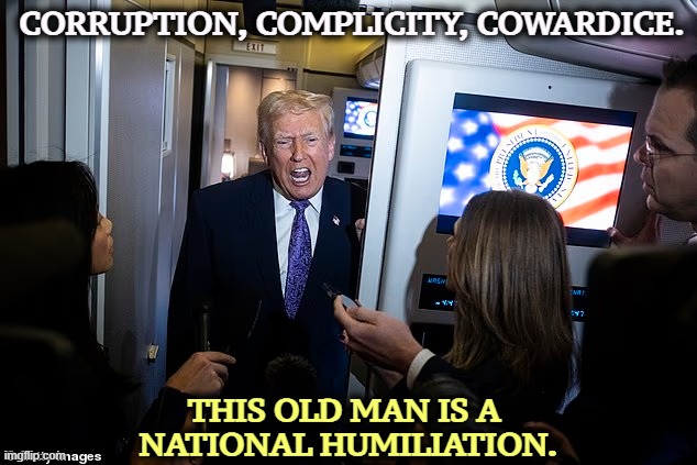 CORRUPTION, COMPLICITY, COWARDICE. THIS OLD MAN IS A 
NATIONAL HUMILIATION. | image tagged in trump,corruption,coward,greedy,humiliation,embarrassing | made w/ Imgflip meme maker