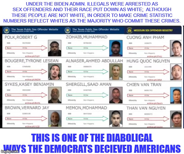 non whites as whites | UNDER THE BIDEN ADMIN. ILLEGALS WERE ARRESTED AS SEX OFFENDERS AND THEIR RACE PUT DOWN AS WHITE;  ALTHOUGH THESE PEOPLE ARE NOT WHITE, IN ORDER TO MAKE CRIME STATISTIC NUMBERS REFLECT WHITES AS THE MAJORITY WHO COMMIT THESE CRIMES. THIS IS ONE OF THE DIABOLICAL WAYS THE DEMOCRATS DECIEVED AMERICANS | made w/ Imgflip meme maker