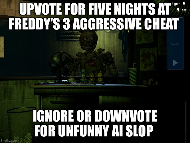 Fnaf 3 springtrap | UPVOTE FOR FIVE NIGHTS AT FREDDY’S 3 AGGRESSIVE CHEAT; IGNORE OR DOWNVOTE FOR UNFUNNY AI SLOP | image tagged in fnaf 3 springtrap | made w/ Imgflip meme maker