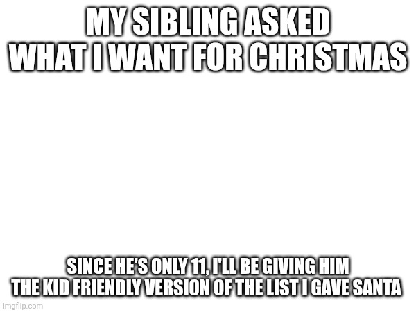 MY SIBLING ASKED WHAT I WANT FOR CHRISTMAS; SINCE HE'S ONLY 11, I'LL BE GIVING HIM THE KID FRIENDLY VERSION OF THE LIST I GAVE SANTA | made w/ Imgflip meme maker