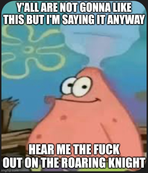 Patrick Star ‘Are We Deadass?’ | Y'ALL ARE NOT GONNA LIKE THIS BUT I'M SAYING IT ANYWAY; HEAR ME THE FUCK OUT ON THE ROARING KNIGHT | image tagged in patrick star are we deadass | made w/ Imgflip meme maker