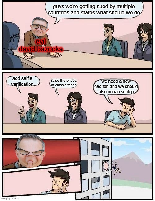 Boardroom Meeting Suggestion | guys we're getting sued by multiple countries and states what should we do; evil david bazooka; add selfie verification; we need a new ceo tbh and we should also unban schlep; raise the prices of classic faces | image tagged in memes,boardroom meeting suggestion | made w/ Imgflip meme maker