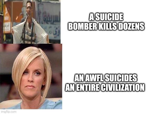 Blank White Template | A SUICIDE BOMBER KILLS DOZENS; AN AWFL SUICIDES AN ENTIRE CIVILIZATION | image tagged in blank white template | made w/ Imgflip meme maker